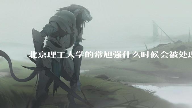 北京理工大学的常旭强什么时候会被处理？