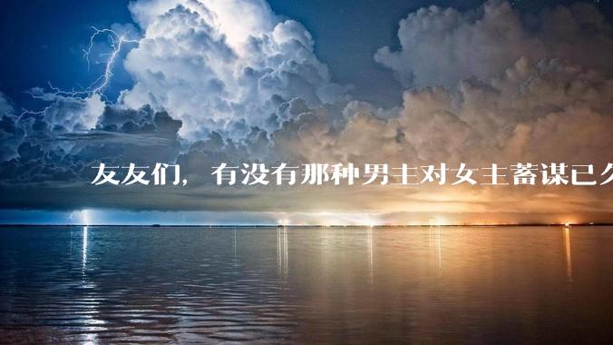 友友们，有没有那种男主对女主蓄谋已久的甜文啊？